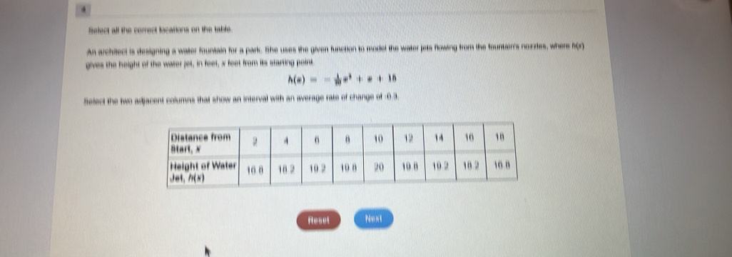 Select all the correct locations on the table.
An architect is designing a water fountain for a parkc. She uses the given function to model the water jets flowing from the fountain's nozzles, where A(r)
gives the height of the water jet, in feet, x feet from its starting point.
h(x)=- 1/3 x^3+x+15
Select the two adjacent columns that show an interval with an average rate of change of -0.3.
Reset Next