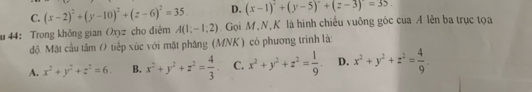 C. (x-2)^2+(y-10)^2+(z-6)^2=35. D. (x-1)^2+(y-5)^2+(z-3)=35. 
u 44： Trong không gian Oxyz cho diểm A(1;-1;2). Gọi M,N,K là hình chiếu vuông góc của A lên ba trục tọa
độ. Mặt cầu tâm O tiếp xúc với mặt phăng (MNK) có phương trình là:
A. x^2+y^2+z^2=6. B. x^2+y^2+z^2= 4/3 . C. x^2+y^2+z^2= 1/9 . D. x^2+y^2+z^2= 4/9 .