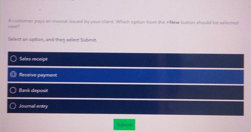 A customer pays an invoice issued by your client. Which option from the +New button should be selected
next?
Select an option, and then select Submit.
Sales receipt
Receive payment
Bank deposit
Journal entry
Submit