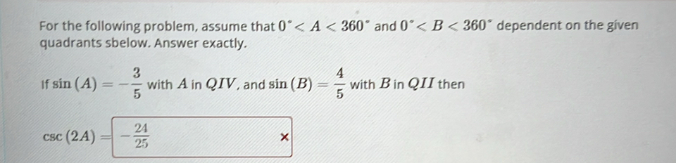 For the following problem, assume that 0° and 0° dependent on the given 
quadrants sbelow. Answer exactly. 
If sin (A)=- 3/5  with A in QIV, and sin (B)= 4/5  with B in QII then
csc (2A)=- 24/25 