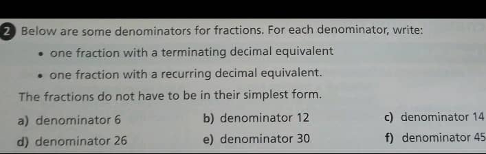 Below are some denominators for fractions. For each denominator, write:
one fraction with a terminating decimal equivalent
one fraction with a recurring decimal equivalent.
The fractions do not have to be in their simplest form.
a) denominator 6 b) denominator 12 c) denominator 14
d) denominator 26 e) denominator 30 f) denominator 45