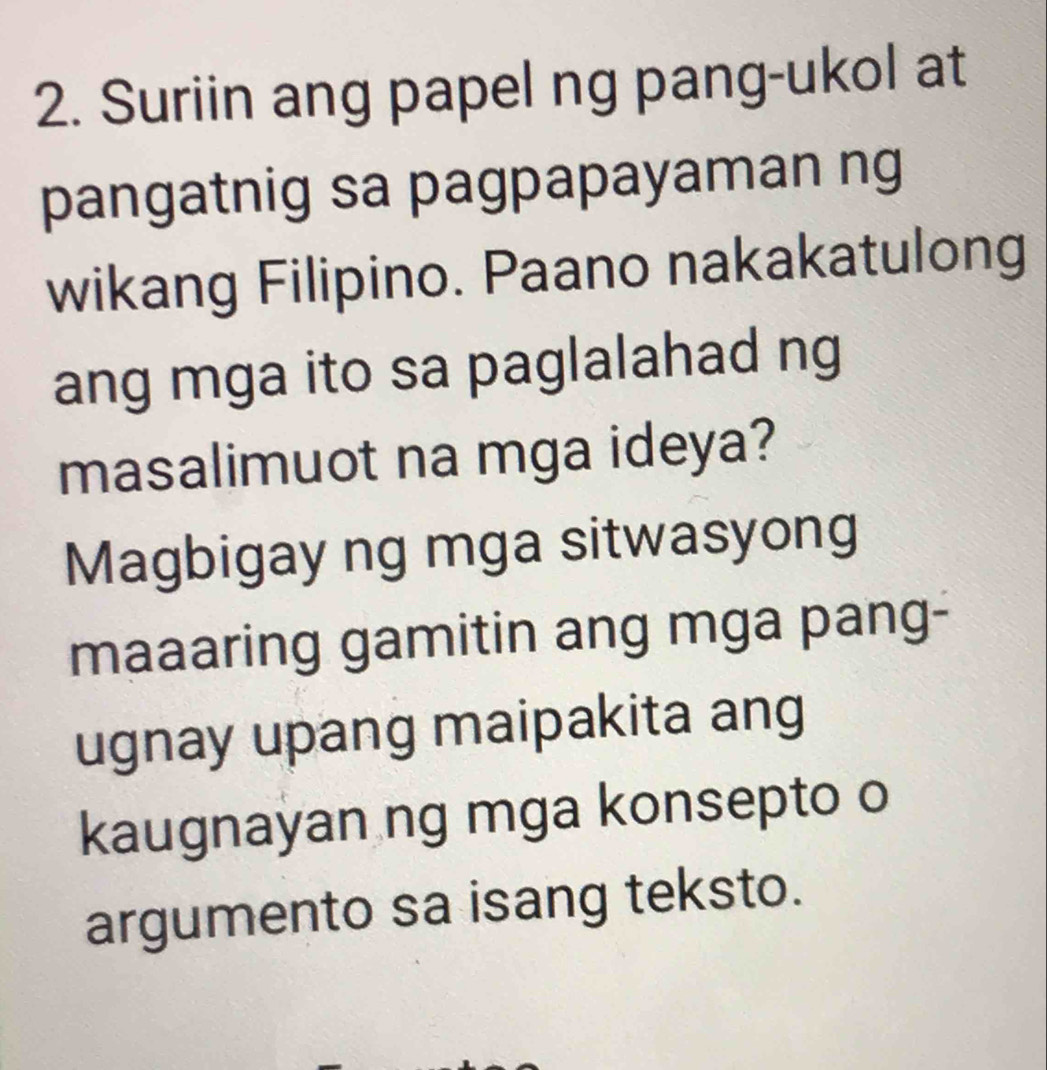 Suriin ang papel ng pang-ukol at 
pangatnig sa pagpapayaman ng 
wikang Filipino. Paano nakakatulong 
ang mga ito sa paglalahad ng 
masalimuot na mga ideya? 
Magbigay ng mga sitwasyong 
maaaring gamitin ang mga pang- 
ugnay upang maipakita ang 
kaugnayan ng mga konsepto o 
argumento sa isang teksto.