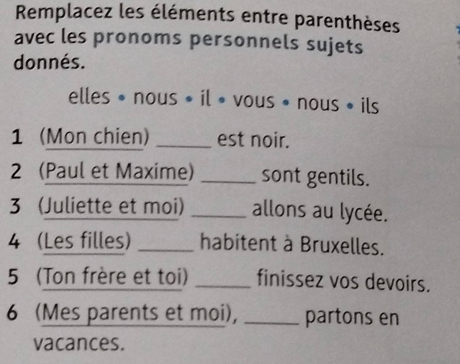 Remplacez les éléments entre parenthèses 
avec les pronoms personnels sujets 
donnés. 
elles • nous • il • vous • nous • ils 
1 (Mon chien) _est noir. 
2 (Paul et Maxime) _sont gentils. 
3 (Juliette et moi)_ 
allons au lycée. 
4 (Les filles) _habitent à Bruxelles. 
5 (Ton frère et toi)_ 
finissez vos devoirs. 
6 (Mes parents et moi), _partons en 
vacances.