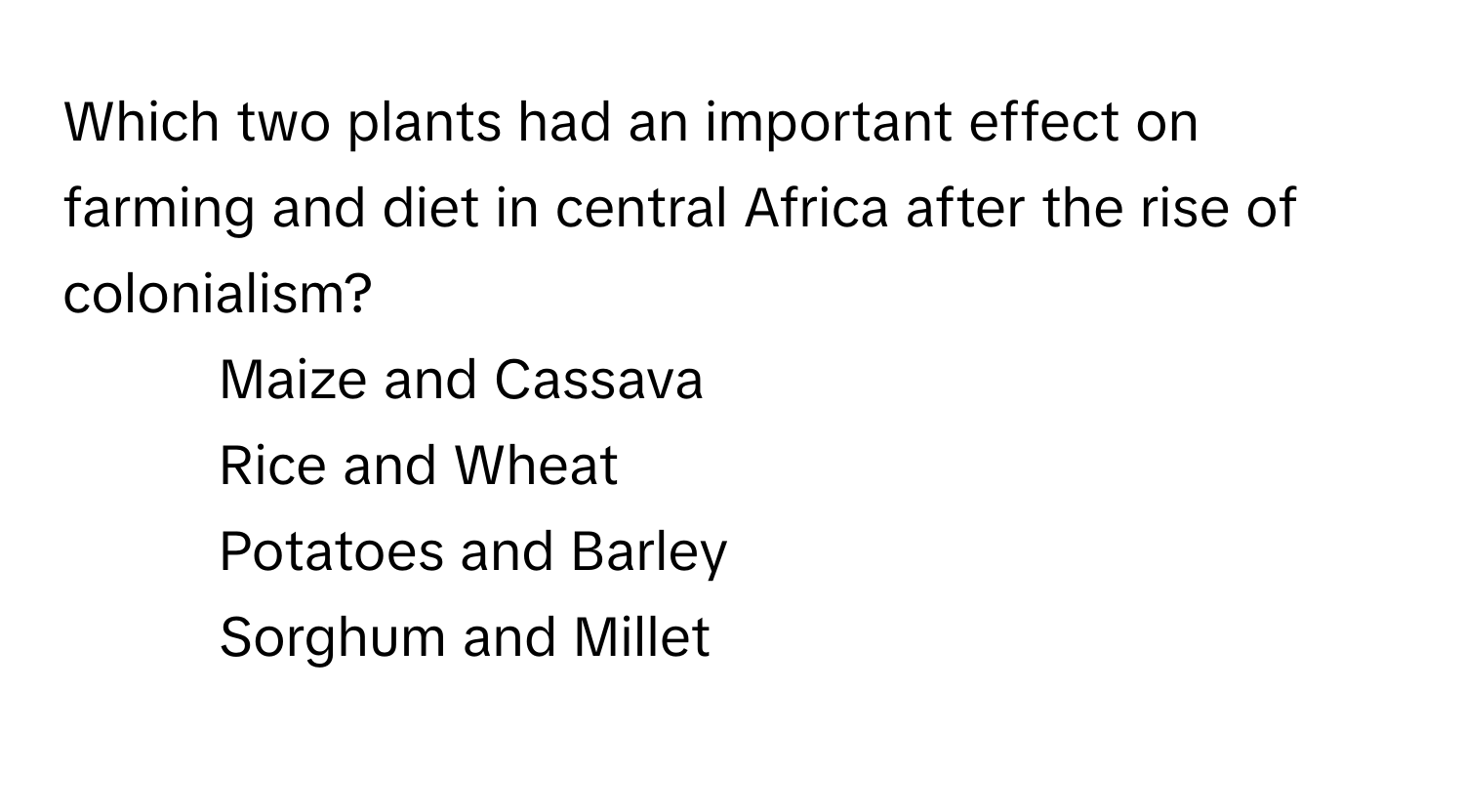 Which two plants had an important effect on farming and diet in central Africa after the rise of colonialism?

1) Maize and Cassava 
2) Rice and Wheat 
3) Potatoes and Barley 
4) Sorghum and Millet