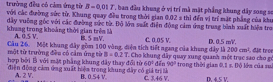 trường đều có cảm ứng từ B=0,01T , ban đầu khung ở vị trí mà mặt phẳng khung dây song sơ
với các đường sức từ. Khung quay đều trong thời gian 0,02 s thì đến vị trí mặt phẳng của khu
dây vuông góc với các đường sức từ. Độ lớn suất điện động cảm ứng trung bình xuất hiện tro
khung trong khoảng thời gian trên là
A. 0,5 V. B. 5 mV. C. 0,05 V. D. 0,5 mV.
Câu 26. Một khung dây gồm 100 vòng, diện tích tiết ngang của khung dây là 200cm^2 , đặt tron
một từ trường đều có cảm ứng từ B=0,2T. Cho khung dây quay xung quanh một trục sao cho gó
hợp bởi B với mặt phẳng khung dây thay đổi từ 60° đến 90° trong thời gian (, 1 s. Độ lớn của suá
điện động cảm ứng xuất hiện trong khung dây có giá trị là
A. 2 V. B. 0,54 V. C. 3,46 V. D. 4.5 V.