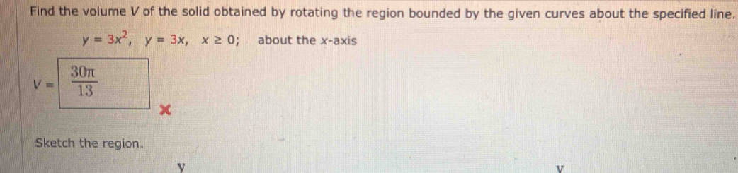 Find the volume V of the solid obtained by rotating the region bounded by the given curves about the specified line.
y=3x^2, y=3x, x≥ 0; about the x-axis
v=1  30π /13 
Sketch the region.
v