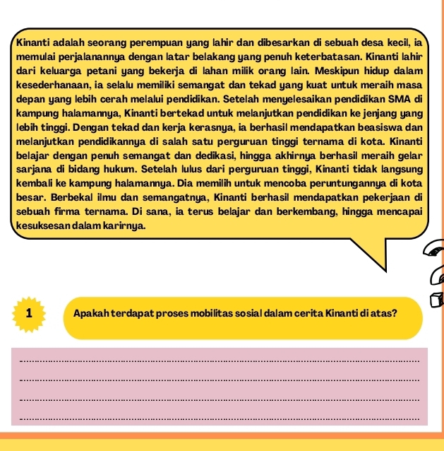 Kinanti adalah seorang perempuan yang lahir dan dibesarkan di sebuah desa kecil, ia 
memulai perjalanannya dengan latar belakang yang penuh keterbatasan. Kinanti lahir 
dari keluarga petani yang bekerja di lahan milik orang lain. Meskipun hidup dalam 
kesederhanaan, ia selalu memiliki semangat dan tekad yang kuat untuk meraih masa 
depan yang lebih cerah melalui pendidikan. Setelah menyelesaikan pendidikan SMA di 
kampung halamannya, Kinanti bertekad untuk melanjutkan pendidikan ke jenjang yang 
lebih tinggi. Dengan tekad dan kerja kerasnya, ia berhasil mendapatkan beasiswa dan 
melanjutkan pendidikannya di salah satu perguruan tinggi ternama di kota. Kinanti 
belajar dengan penuh semangat dan dedikasi, hingga akhirnya berhasil meraih gelar 
sarjana di bidang hukum. Setelah lulus dari perguruan tinggi, Kinanti tidak langsung 
kembali ke kampung halamannya. Dia memilih untuk mencoba peruntungannya di kota 
besar. Berbekal ilmu dan semangatnya, Kinanti berhasil mendapatkan pekerjaan di 
sebuah firma ternama. Di sana, ia terus belajar dan berkembang, hingga mencapai 
kesuksesan dalam karirnya. 
1 Apakah terdapat proses mobilitas sosial dalam cerita Kinanti di atas? 
_ 
_ 
_ 
_