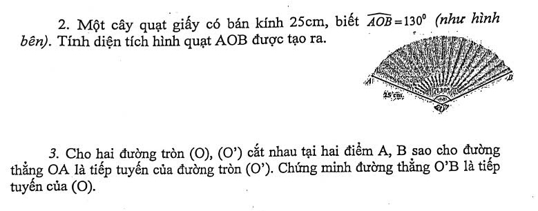 Một cây quạt giấy có bán kính 25cm, biết widehat AOB=130° (như hình 
Tên). Tính diện tích hình quạt AOB được tạo ra. 
3. Cho hai đường tròn (0),(0^,) cắt nhau tại hai điểm A, B sao cho đường 
thẳng OA là tiếp tuyến của đường tròn (0^(^,)). Chứng minh đường thắng O'B là tiếp 
tuyến của (O).