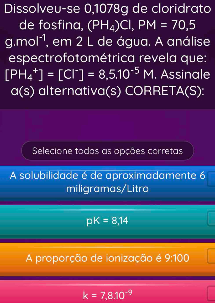 Dissolveu-se 0,1078g de cloridrato
de fosfina, (PH_4)Cl, PM=70,5
9.mol^(-1) , em 2 L de água. A análise
espectrofotométrica revela que:
[PH_4^(+]=[Cl^-)]=8,5.10^(-5)M. Assinale
a(s) alternativa(s) CORRET/ A(S) a
Selecione todas as opções corretas
A solubilidade é de aproximadamente 6 ) 
miligramas/Litro
pK=8,14
A proporção de ionização é 9:100
k=7,8.10^(-9)