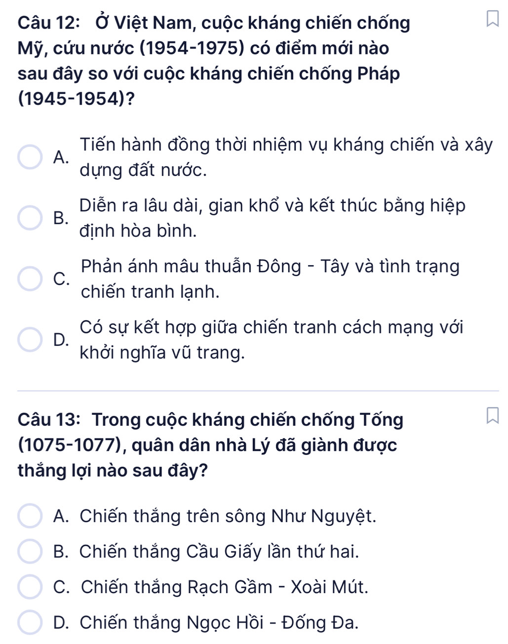 Ở Việt Nam, cuộc kháng chiến chống
Mỹ, cứu nước (1954-1975) có điểm mới nào
sau đây so với cuộc kháng chiến chống Pháp
(1945-1954)?
Tiến hành đồng thời nhiệm vụ kháng chiến và xây
A.
dựng đất nước.
Diễn ra lâu dài, gian khổ và kết thúc bằng hiệp
B.
định hòa bình.
Phản ánh mâu thuẫn Đông - Tây và tình trạng
C.
chiến tranh lạnh.
Có sự kết hợp giữa chiến tranh cách mạng với
D.
khởi nghĩa vũ trang.
Câu 13: Trong cuộc kháng chiến chống Tống
(1075-1077), quân dân nhà Lý đã giành được
thắng lợi nào sau đây?
A. Chiến thắng trên sông Như Nguyệt.
B. Chiến thắng Cầu Giấy lần thứ hai.
C. Chiến thắng Rạch Gầm - Xoài Mút.
D. Chiến thắng Ngọc Hồi - Đống Đa.