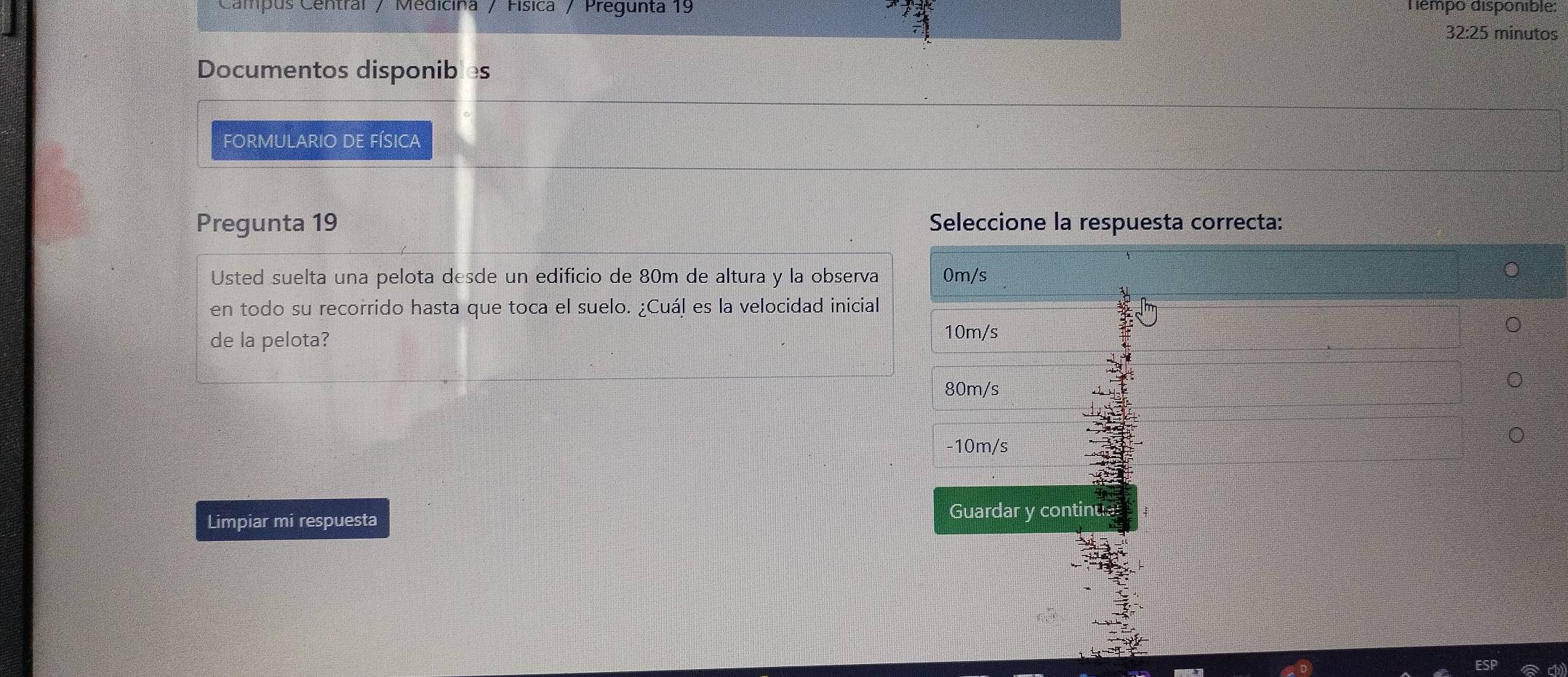 Campus Central / Medicina / Física / Pregunta 19 Témpo disponible: 
32:25 minutos 
Documentos disponibles 
FORMULARIO DE FÍSICA 
Pregunta 19 Seleccione la respuesta correcta: 
Usted suelta una pelota desde un edificio de 80m de altura y la observa 
en todo su recorrido hasta que toca el suelo. ¿Cuál es la velocidad inicial 
de la pelota? 
Limpiar mi respuesta Guardar y continual