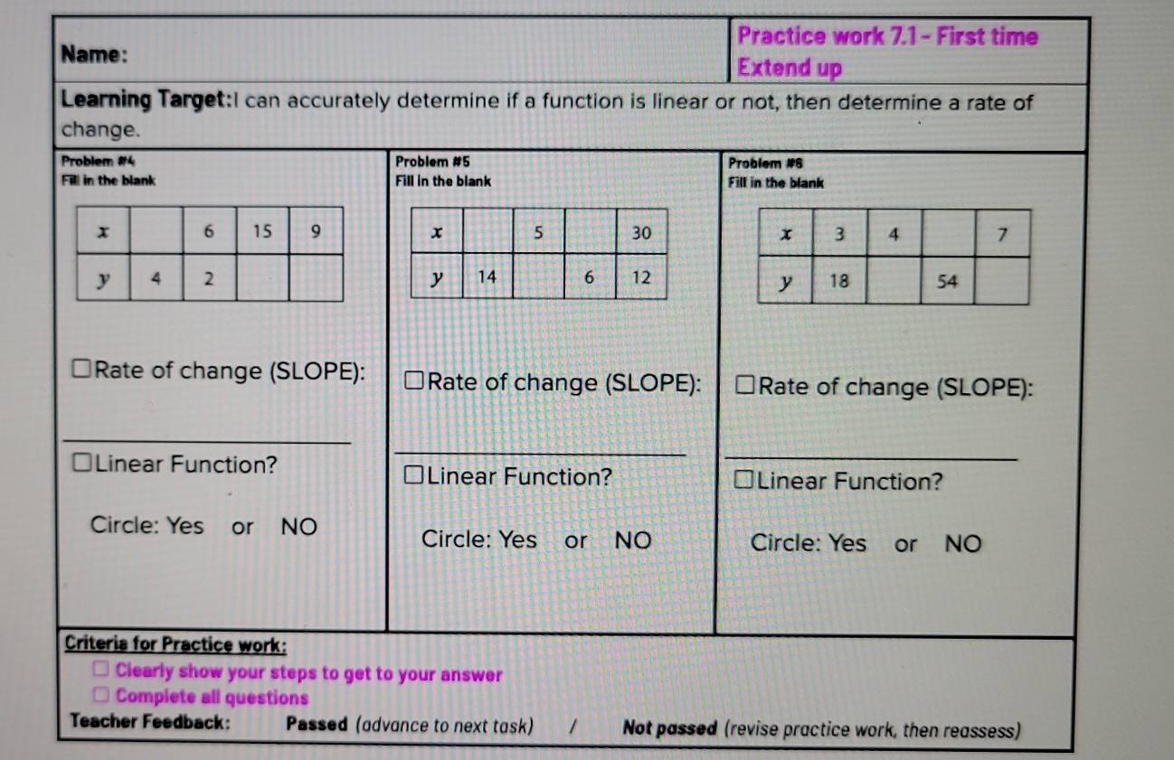 Practice work 7.1 - First time 
Name: Extend up 
Learning Target:I can accurately determine if a function is linear or not, then determine a rate of 
change. 
Problem #4 Problem #5 Problem #6 
Fill in the blank Fill in the blank Fill in the blank 
Complete all questions 
Teacher Feedback: Passed (advance to next task) / Not passed (revise practice work, then reassess)