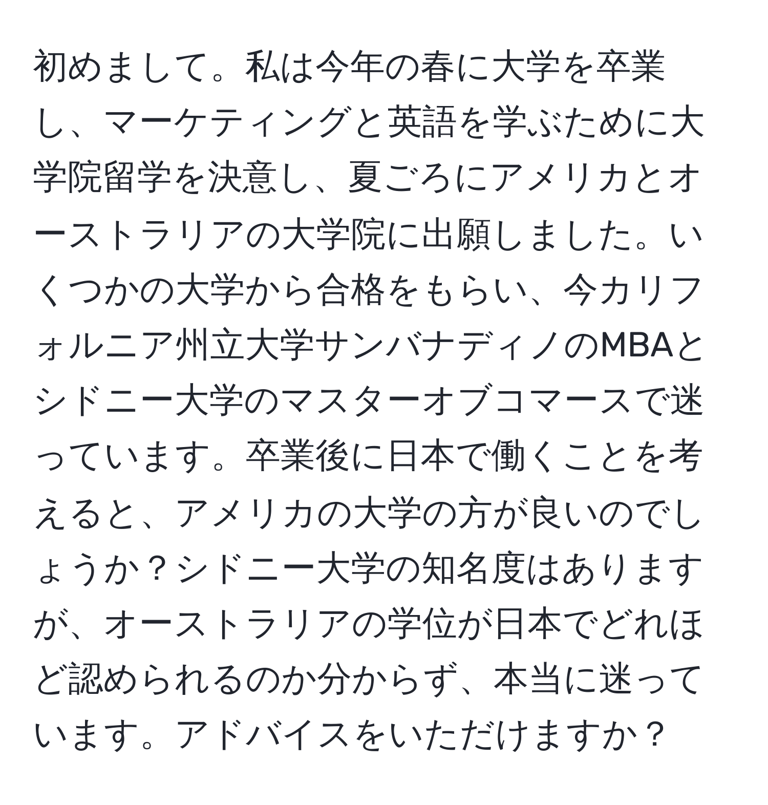 初めまして。私は今年の春に大学を卒業し、マーケティングと英語を学ぶために大学院留学を決意し、夏ごろにアメリカとオーストラリアの大学院に出願しました。いくつかの大学から合格をもらい、今カリフォルニア州立大学サンバナディノのMBAとシドニー大学のマスターオブコマースで迷っています。卒業後に日本で働くことを考えると、アメリカの大学の方が良いのでしょうか？シドニー大学の知名度はありますが、オーストラリアの学位が日本でどれほど認められるのか分からず、本当に迷っています。アドバイスをいただけますか？