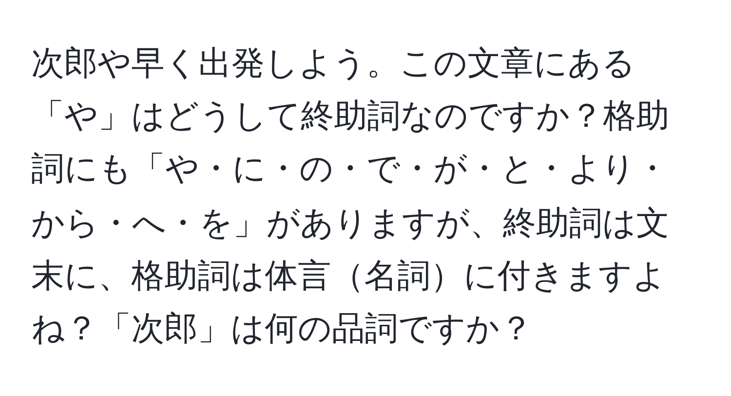 次郎や早く出発しよう。この文章にある「や」はどうして終助詞なのですか？格助詞にも「や・に・の・で・が・と・より・から・へ・を」がありますが、終助詞は文末に、格助詞は体言名詞に付きますよね？「次郎」は何の品詞ですか？