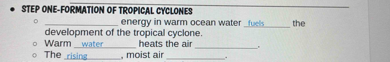 STEP ONE-FORMATION OF TROPICAL CYCLONES 
_ 
_energy in warm ocean water _fuels_ the 
development of the tropical cyclone. 
Warm _water _heats the air 
_. 
The rising_ , moist air_ 
.