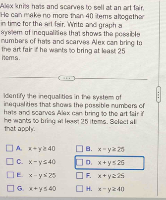 Alex knits hats and scarves to sell at an art fair.
He can make no more than 40 items altogether
in time for the art fair. Write and graph a
system of inequalities that shows the possible
numbers of hats and scarves Alex can bring to
the art fair if he wants to bring at least 25
items.
Identify the inequalities in the system of
inequalities that shows the possible numbers of
hats and scarves Alex can bring to the art fair if
he wants to bring at least 25 items. Select all
that apply.
A. x+y≥ 40 B. x-y≥ 25
C. x-y≤ 40 D. x+y≤ 25
E. x-y≤ 25 F. x+y≥ 25
G. x+y≤ 40 H. x-y≥ 40