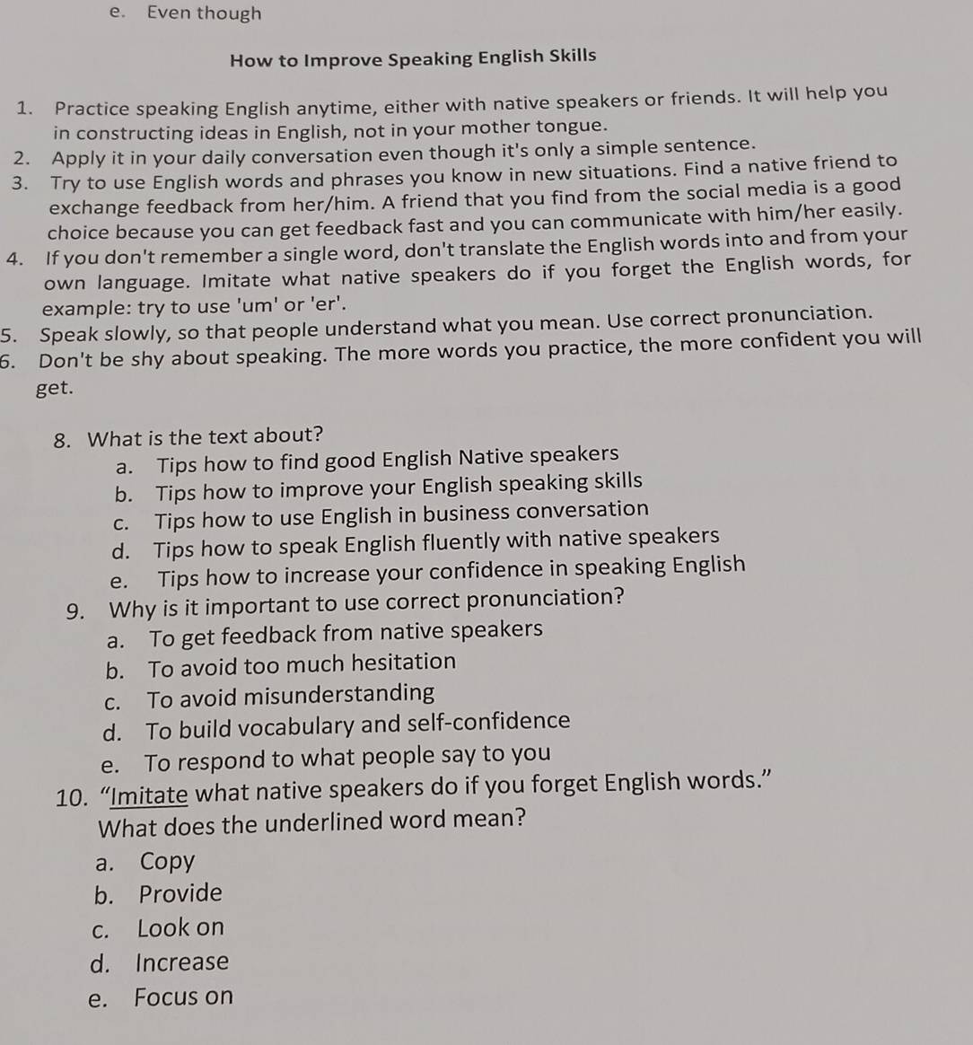 Even though
How to Improve Speaking English Skills
1. Practice speaking English anytime, either with native speakers or friends. It will help you
in constructing ideas in English, not in your mother tongue.
2. Apply it in your daily conversation even though it's only a simple sentence.
3. Try to use English words and phrases you know in new situations. Find a native friend to
exchange feedback from her/him. A friend that you find from the social media is a good
choice because you can get feedback fast and you can communicate with him/her easily.
4. If you don't remember a single word, don't translate the English words into and from your
own language. Imitate what native speakers do if you forget the English words, for
example: try to use 'um' or 'er'.
5. Speak slowly, so that people understand what you mean. Use correct pronunciation.
6. Don't be shy about speaking. The more words you practice, the more confident you will
get.
8. What is the text about?
a. Tips how to find good English Native speakers
b. Tips how to improve your English speaking skills
c. Tips how to use English in business conversation
d. Tips how to speak English fluently with native speakers
e. Tips how to increase your confidence in speaking English
9. Why is it important to use correct pronunciation?
a. To get feedback from native speakers
b. To avoid too much hesitation
c. To avoid misunderstanding
d. To build vocabulary and self-confidence
e. To respond to what people say to you
10. “Imitate what native speakers do if you forget English words.”
What does the underlined word mean?
a. Copy
b. Provide
c. Look on
d. Increase
e. Focus on