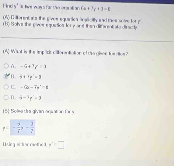 Find y' in two ways for the equation 6x+7y+3=0. 
(A) Differentiate the given equation implicitly and then solve for y'. 
(B) Solve the given equation for y and then differentiate directly.
(A) What is the implicit differentiation of the given function?
A. -6+7y'=0
B. 6+7y'=0
C. -6x-7y'=0
D. 6-7y'=0
(B) Solve the given equation for y.
y=- 6/7 x- 3/7 
Using either method, y'=□