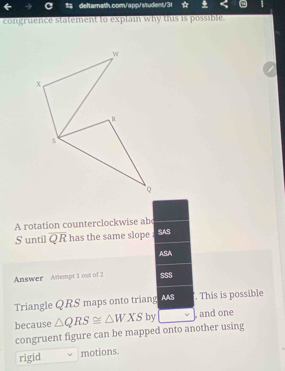 congruence statement to explain why this is possible. 
A rotation counterclockwise abc
S until overline QR has the same slope a SAS 
ASA 
Answer Attempt 1 out of 2 SSS 
Triangle QRS maps onto triang AAS . This is possible 
because △ QRS≌ △ WXS by , and one 
congruent figure can be mapped onto another using 
rigid motions.