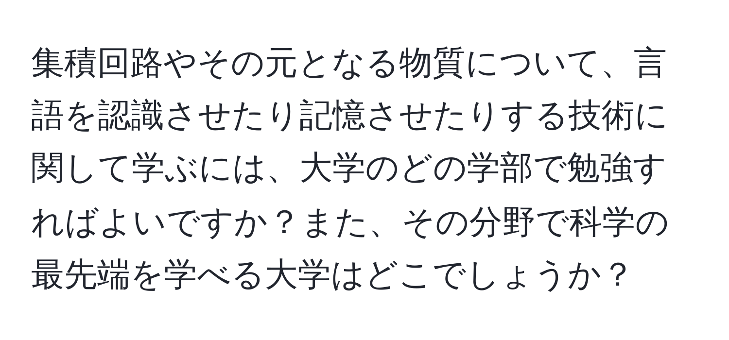 集積回路やその元となる物質について、言語を認識させたり記憶させたりする技術に関して学ぶには、大学のどの学部で勉強すればよいですか？また、その分野で科学の最先端を学べる大学はどこでしょうか？