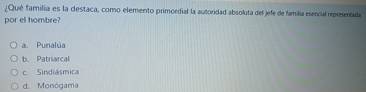 ¿Qué familia es la destaca, como elemento primordial la autoridad absoluta del jefe de familia esencial representada
por el hombre?
a. Punalúa
b. Patriarcal
c. Sindiásmica
d. Monógama