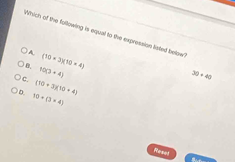 Which of the following is equal to the expression listed below
A. (10* 3)(10* 4)
B. 10(3+4)
30+40
C. (10+3)(10+4)
D. 10+(3* 4)
Reset