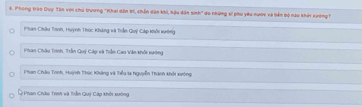 Phong trào Duy Tân với chủ trương 'Khai dân trì, chấn dân khi, hậu dân sinh' do những sĩ phu yêu nước và tiền bộ nào khởi xướng?
Phan Châu Trnh, Huỳnh Thúc Kháng và Trần Quỹ Cáp khởi xướng
Phan Châu Trinh, Trần Quý Cáp và Trần Cao Văn khởi xướng
Phan Châu Trinh, Huỳnh Thúc Kháng và Tiểu la Nguyễn Thành khởi xướng
*Phan Châu Trinh và Trần Quỷ Cáp khởi xướng.