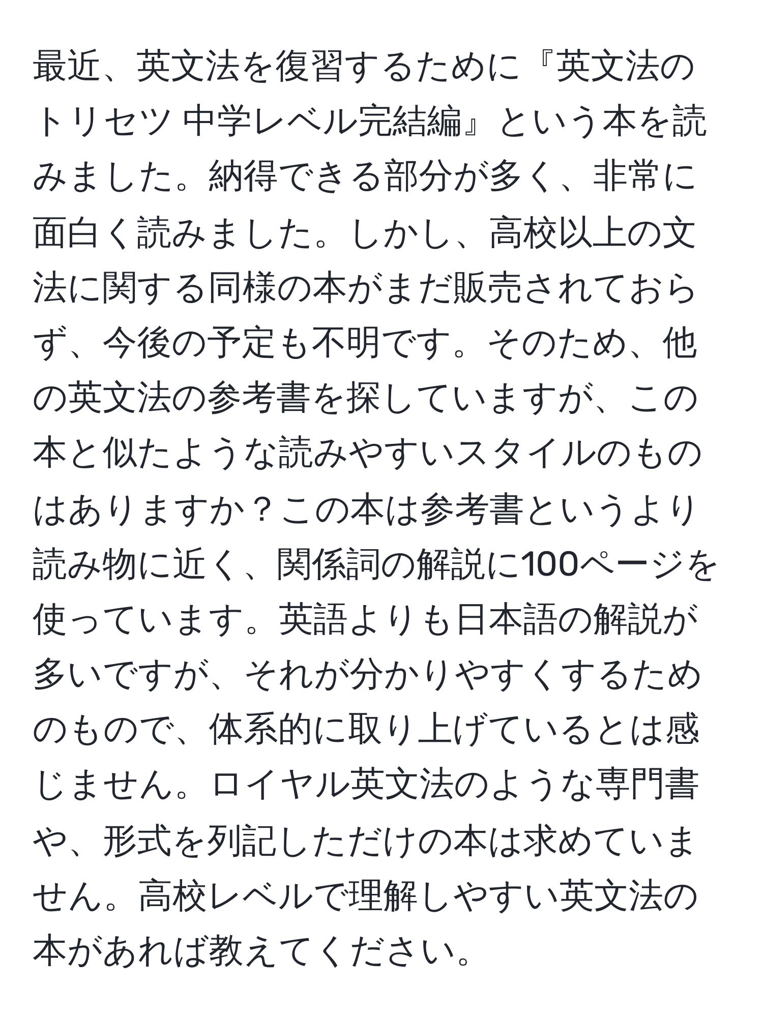 最近、英文法を復習するために『英文法のトリセツ 中学レベル完結編』という本を読みました。納得できる部分が多く、非常に面白く読みました。しかし、高校以上の文法に関する同様の本がまだ販売されておらず、今後の予定も不明です。そのため、他の英文法の参考書を探していますが、この本と似たような読みやすいスタイルのものはありますか？この本は参考書というより読み物に近く、関係詞の解説に100ページを使っています。英語よりも日本語の解説が多いですが、それが分かりやすくするためのもので、体系的に取り上げているとは感じません。ロイヤル英文法のような専門書や、形式を列記しただけの本は求めていません。高校レベルで理解しやすい英文法の本があれば教えてください。