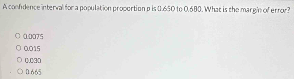 A confidence interval for a population proportion p is 0.650 to 0.680. What is the margin of error?
0.0075
0.015
0.030
0.665