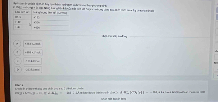Hydrogen bromnide bị phân hủy tạo thành hydrogen và bromine theo phương trình
2HBr(g)to H_2(g)+Br_2(g). Năng lượng liên kết của các liên kết được cho trong bảng sau. Biến thiên entahlpy của phản ứng là
Chọn một đáp án đúng
A +263 kJ/mol.
。 +103 kJ/mol
Nh
C -103 kJl/mol.
Nhớ
D - 263 kJ/mol
Câu 12
Cho biến thiên enthalpy của phản ứng sau ở điều kiện chuẩn:
CO(g)+1/2O_2(g)to CO ₂ (g) △ ,H_(208)°=-283, 0kJ Biết nhiệt tạo thành chuẩn của CO_2:△ _fH_(2m)°(CO_2(g))=-393,5kJ/ mof. Nhiệt tạo thành chuẩn của CO là
Chọn một đáp án đúng