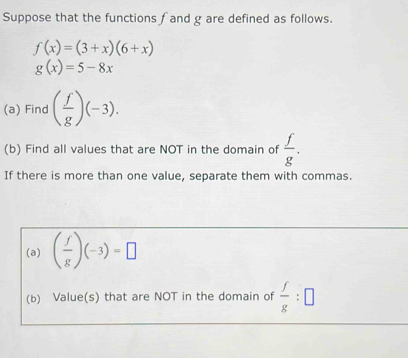 Suppose that the functions f and g are defined as follows.
f(x)=(3+x)(6+x)
g(x)=5-8x
(a) Find ( f/g )(-3). 
(b) Find all values that are NOT in the domain of  f/g . 
If there is more than one value, separate them with commas. 
(a) ( f/g )(-3)=□
(b) Value(s) that are NOT in the domain of  f/g :□