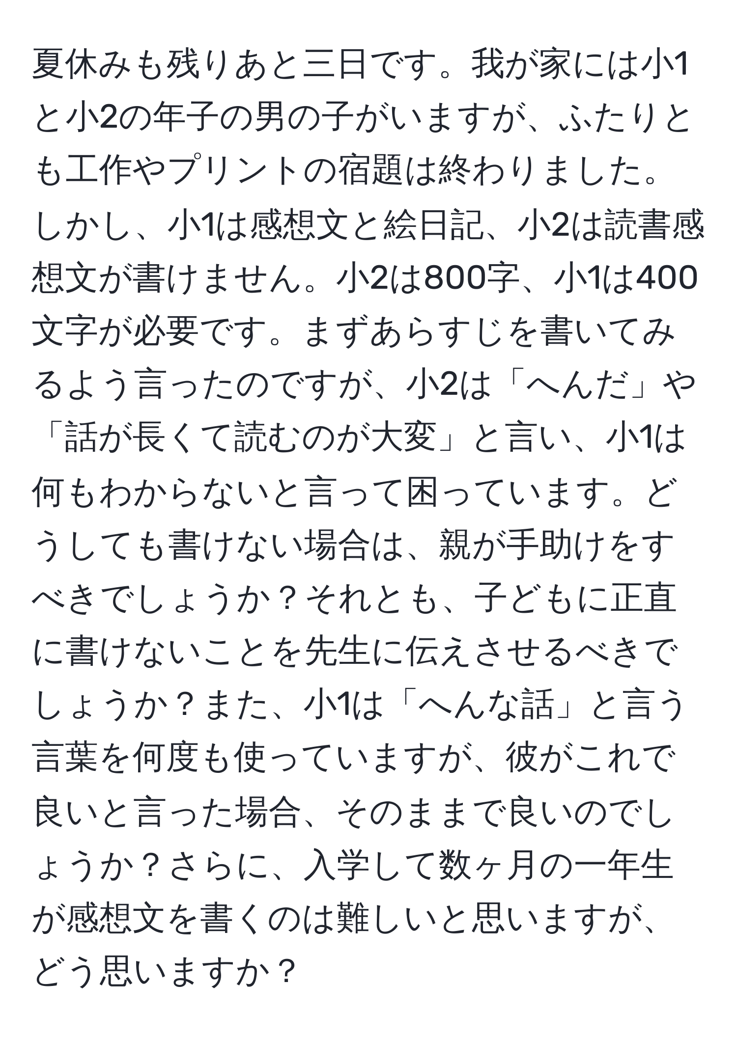 夏休みも残りあと三日です。我が家には小1と小2の年子の男の子がいますが、ふたりとも工作やプリントの宿題は終わりました。しかし、小1は感想文と絵日記、小2は読書感想文が書けません。小2は800字、小1は400文字が必要です。まずあらすじを書いてみるよう言ったのですが、小2は「へんだ」や「話が長くて読むのが大変」と言い、小1は何もわからないと言って困っています。どうしても書けない場合は、親が手助けをすべきでしょうか？それとも、子どもに正直に書けないことを先生に伝えさせるべきでしょうか？また、小1は「へんな話」と言う言葉を何度も使っていますが、彼がこれで良いと言った場合、そのままで良いのでしょうか？さらに、入学して数ヶ月の一年生が感想文を書くのは難しいと思いますが、どう思いますか？