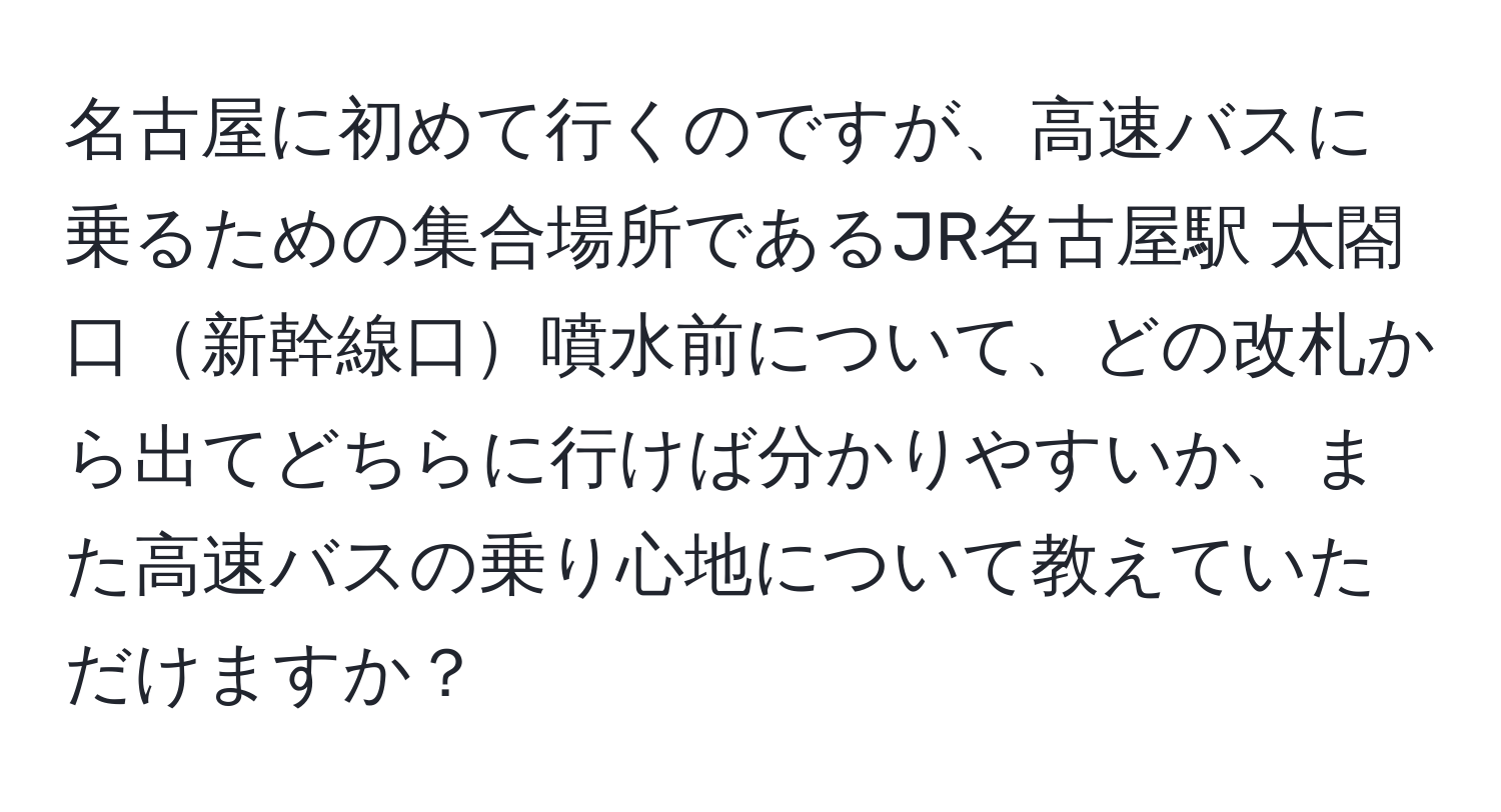 名古屋に初めて行くのですが、高速バスに乗るための集合場所であるJR名古屋駅 太閤口新幹線口噴水前について、どの改札から出てどちらに行けば分かりやすいか、また高速バスの乗り心地について教えていただけますか？