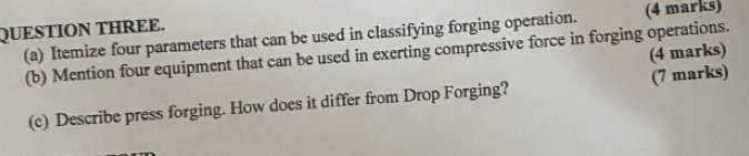 QUESTION THREE. (4 marks) 
(a) Itemize four parameters that can be used in classifying forging operation. 
(4 marks) 
(b) Mention four equipment that can be used in exerting compressive force in forging operations. 
(c) Describe press forging. How does it differ from Drop Forging? (7 marks)