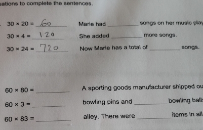 ations to complete the sentences. 
_
30* 20= Marie had _songs on her music play 
_
30* 4= She added _more songs. 
_
30* 24= Now Marie has a total of _songs. 
_
60* 80= A sporting goods manufacturer shipped ou
60* 3= _bowling pins and _bowling ball
60* 83= _alley. There were _items in all