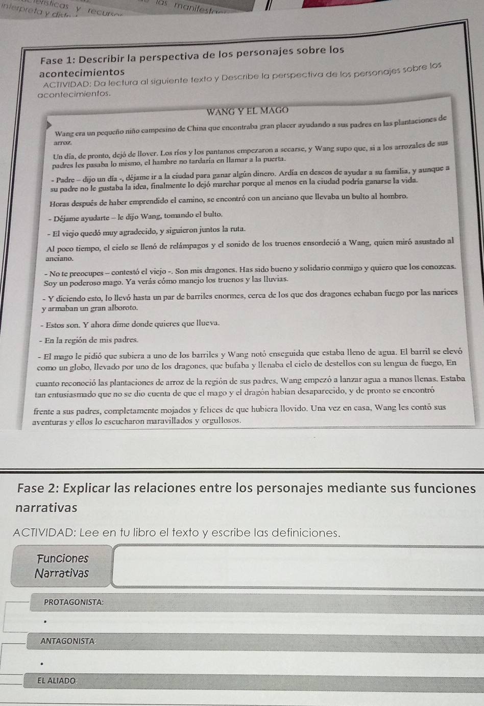 a     anif   a    
Fase 1: Describir la perspectiva de los personajes sobre los
acontecimientos
ACTIVIDAD: Da lectura al siguiente texto y Describe la perspectiva de los personajes sobre los
acontecimientos.
WANG Y EL MAGO
Wang era un pequeño niño campesino de China que encontraba gran placer ayudando a sus padres en las plantaciones de
arroz.
Un día, de pronto, dejó de llover. Los ríos y los pantanos empezaron a secarse, y Wang supo que, si a los arrozales de sus
padres les pasaba lo mismo, el hambre no tardaría en llamar a la puerta.
- Padre - dijo un día -, déjame ir a la ciudad para ganar algún dinero. Ardía en descos de ayudar a su familia, y aunque a
su padre no le gustaba la idea, finalmente lo dejó marchar porque al menos en la ciudad podría ganarse la vida.
Horas después de haber emprendido el camino, se encontró con un anciano que llevaba un bulto al hombro.
- Déjame ayudarte - le díjo Wang, tomando el bulto.
- El viejo quedó muy agradecido, y siguieron juntos la ruta.
Al poco tiempo, el cielo se llenó de relámpagos y el sonido de los truenos ensordeció a Wang, quien miró asustado al
anciano.
- No te preocupes - contestó el viejo -. Son mis dragones. Has sido bueno y solidario conmigo y quiero que los conozeas.
Soy un poderoso mago. Ya verás cómo manejo los truenos y las Iluvias.
- Y diciendo esto, lo llevó hasta un par de barriles enormes, cerca de los que dos dragones echaban fuego por las narices
y armaban un gran alboroto.
- Estos son. Y ahora dime donde quieres que llueva.
- En la región de mis padres.
- El mago le pidió que subiera a uno de los barriles y Wang notó enseguida que estaba lleno de agua. El barril se elevó
como un globo, llevado por uno de los dragones. que bufaba y llenaba el cielo de destellos con su lengua de fuego, En
cuanto reconoció las plantaciones de arroz de la región de sus padres. Wang empezó a lanzar agua a manos llenas. Estaba
tan entusíasmado que no se dio cuenta de que el mago y el dragón habían desaparecido, y de pronto se encontró
frente a sus padres, completamente mojados y felices de que hubiera llovido. Una vez en casa, Wang les contó sus
aventuras y ellos lo escucharon maravillados y orgullosos.
Fase 2: Explicar las relaciones entre los personajes mediante sus funciones
narrativas
ACTIVIDAD: Lee en tu libro el texto y escribe las definiciones.
Funciones
Narrativas
PROTAGONISTA:
ANTAGONISTA
EL ALIADO