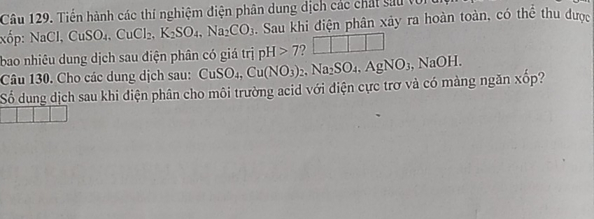 Tiến hành các thí nghiệm điện phân dung dịch các chất sau với 
xốp: NaCl, CuSO_4, CuCl_2, K_2SO_4, Na_2CO_3. Sau khi điện phân xảy ra hoàn toàn, có thể thu được 
bao nhiêu dung dịch sau điện phân có giá trị pH>7 ? □ □ □ □
Câu 130. Cho các dung dịch sau: ( CuSO_4, Cu(NO_3)_2, Na_2SO_4, AgNO_3 , NaOH. 
Số dung dịch sau khi điện phân cho môi trường acid với điện cực trơ và có màng ngăn xốp?