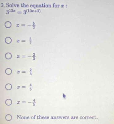 Solve the equation for x :
3^(13x)=3^((10x+2))
x=- 5/2 
x= 5/2 
x=- 2/3 
x= 2/3 
x= 4/5 
x=- 4/5 
None of these answers are correct.