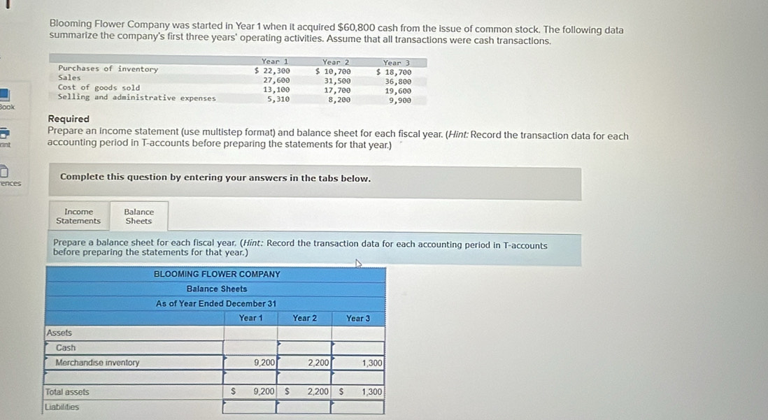 Blooming Flower Company was started in Year 1 when it acquired $60,800 cash from the issue of common stock. The following data 
summarize the company's first three years ' operating activities. Assume that all transactions were cash transactions. 
Book 
Required 
Prepare an income statement (use multistep format) and balance sheet for each fiscal year. (Hint: Record the transaction data for each 
rnt accounting period in T-accounts before preparing the statements for that year.) 
Complete this question by entering your answers in the tabs below. 
ences 
Income Balance 
Statements Sheets 
Prepare a balance sheet for each fiscal year. (Hint: Record the transaction data for each accounting period in T-accounts 
before preparing the statements for that year.)