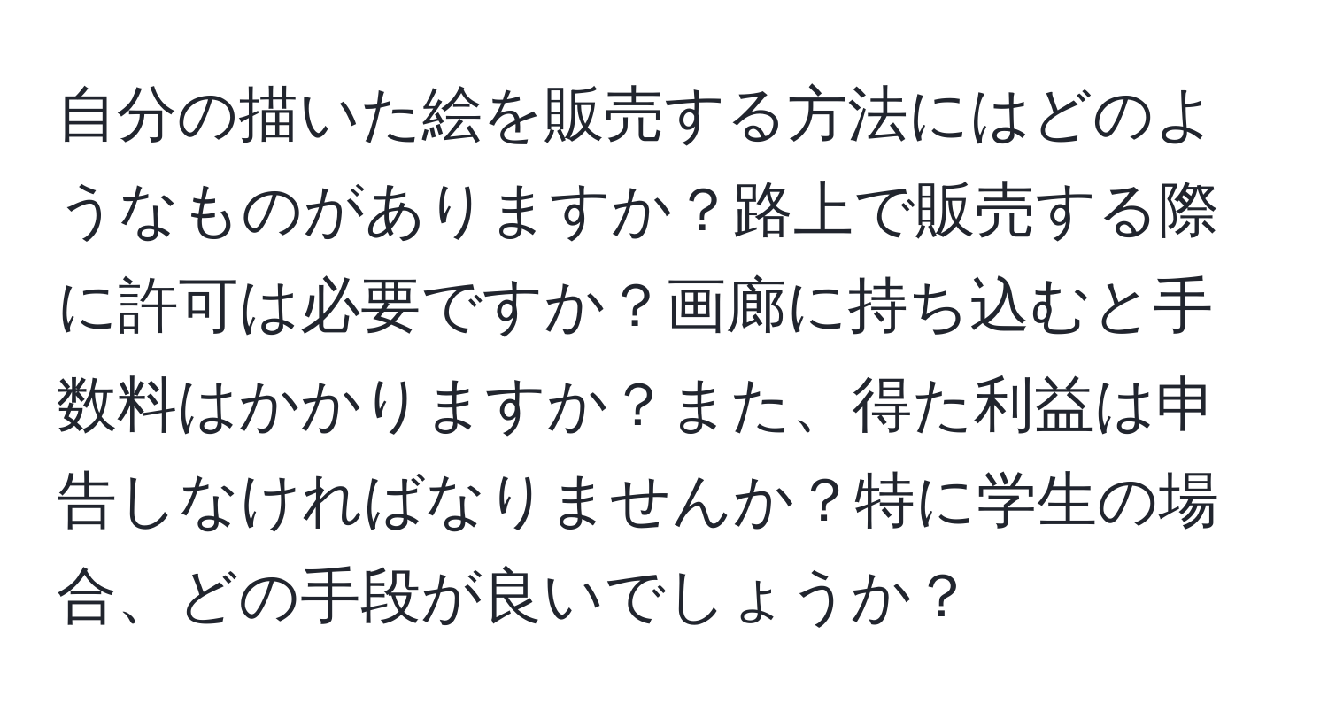 自分の描いた絵を販売する方法にはどのようなものがありますか？路上で販売する際に許可は必要ですか？画廊に持ち込むと手数料はかかりますか？また、得た利益は申告しなければなりませんか？特に学生の場合、どの手段が良いでしょうか？