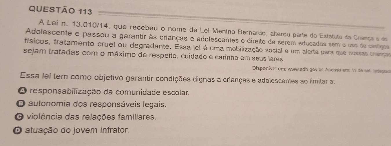 A Lei n. 13.010/14, que recebeu o nome de Lei Menino Bernardo, alterou parte do Estatuto da Criança e do
Adolescente e passou a garantir às crianças e adolescentes o direito de serem educados sem o uso de castigos
físicos, tratamento cruel ou degradante. Essa lei é uma mobilização social e um alerta para que nossas crianças
sejam tratadas com o máximo de respeito, cuidado e carinho em seus lares.
Disponível em: www.sdh.gov.br. Acesso em: 11 de set. (adaptad
Essa lei tem como objetivo garantir condições dignas a crianças e adolescentes ao limitar a:
A responsabilização da comunidade escolar.
O autonomia dos responsáveis legais.
O violência das relações familiares.
O atuação do jovem infrator.