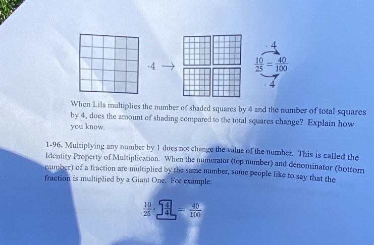 4 
· 4
 10/25 = 40/100 
4 
When Lila multiplies the number of shaded squares by 4 and the number of total squares 
by 4, does the amount of shading compared to the total squares change? Explain how 
you know. 
1-96. Multiplying any number by 1 does not change the value of the number. This is called the 
Identity Property of Multiplication. When the numerator (top number) and denominator (bottom 
number) of a fraction are multiplied by the same number, some people like to say that the 
fraction is multiplied by a Giant One. For example:
 10/25 ·   4/4 = 40/100 