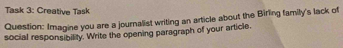 Task 3: Creative Task 
Question: Imagine you are a journalist writing an article about the Birling family's lack of 
social responsibility. Write the opening paragraph of your article.