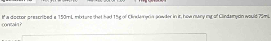 If a doctor prescribed a 150mL mixture that had 15g of Clindamycin powder in it, how many mg of Clindamycin would 75mL
contain?