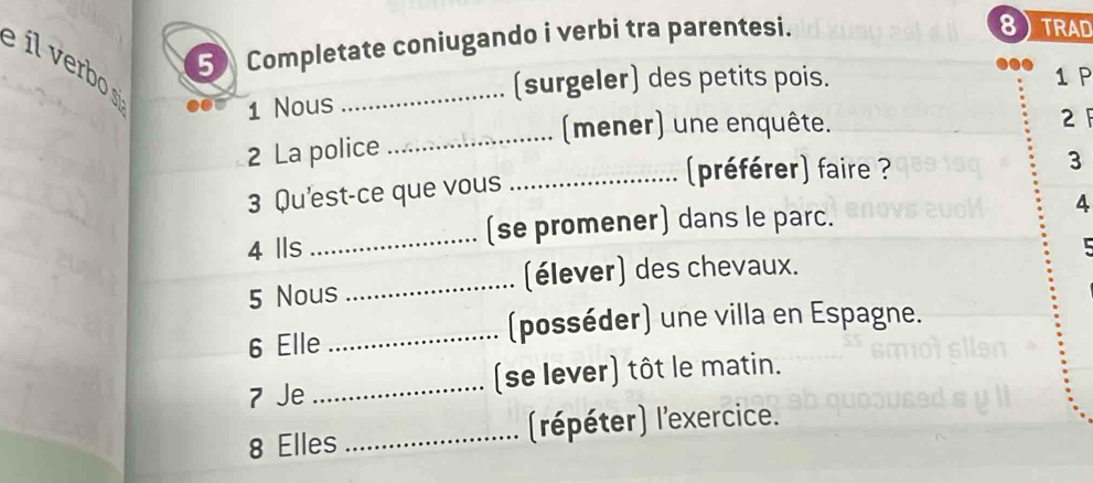 íl verbo 
5 Completate coniugando i verbi tra parentesi. 
8) TRAD 
(surgeler) des petits pois. 1 P 
1 Nous 
_ 
_(mener) une enquête. 
2 
2 La police 
3 Qu'est-ce que vous 
_préférer) faire ? 
3 
_(se promener) dans le parc. 
4 
4 Ils L 
_(élever) des chevaux. 
5 Nous 
6 Elle 
_(posséder) une villa en Espagne. 
7 Je _(se lever) tôt le matin. 
8 Elles _(répéter) l'exercice.