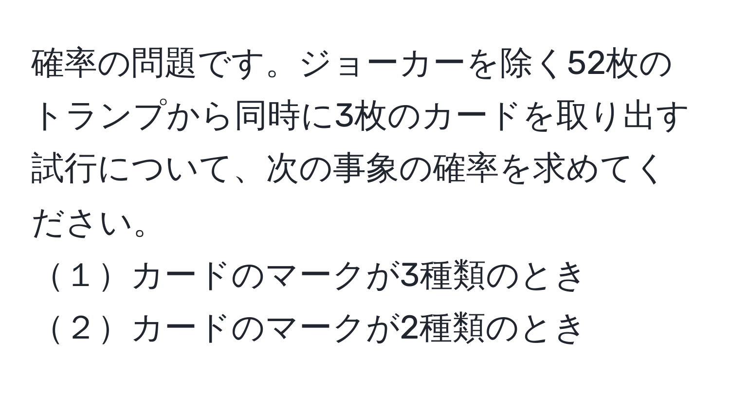 確率の問題です。ジョーカーを除く52枚のトランプから同時に3枚のカードを取り出す試行について、次の事象の確率を求めてください。  
１カードのマークが3種類のとき  
２カードのマークが2種類のとき