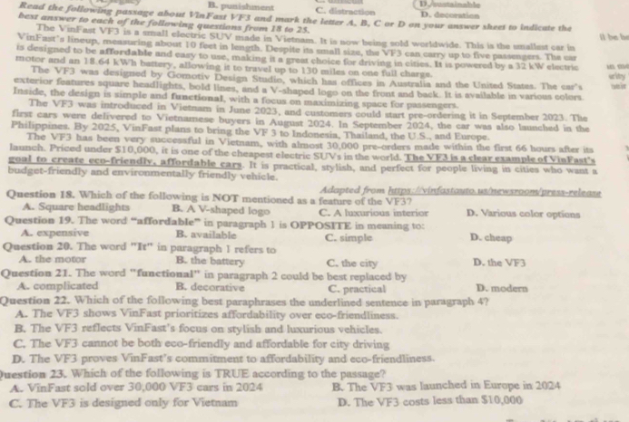 B. punishment C. distraction D./soatainable D. decoration
Read the following passage about VinFast VF3 and mark the letter A. B, C or D on your answer sheet to indicate the
bext answer to each of the following questions from 18 to 25.
il be be
The VinFast VF3 is a small electric SUV made in Vietnam. It is now being sold worldwide. This is the smallest car in
VinFast’s lineup, measuring about 10 feet in length. Despite its small size, the VF3 can carry up to five passengers. The car
is designed to be affordable and easy to use, making it a great choice for driving in cities. It is powered by a 32 kW electric   
motor and an 18.64 kWh battery, allowing it to travel up to 130 miles on one full charge.
The VF3 was designed by Gomotiv Design Studio, which has offices in Australia and the United States. The car's writry ya it
exterior features square headlights, bold lines, and a V-shaped logo on the front and back. It is available in various colors.
Inside, the design is simple and functional, with a focus on maximizing space for passengers.
The VF3 was introduced in Vietnam in June 2023, and customers could start pre-ordering it in September 2023. The
first cars were delivered to Vietnamese buyers in August 2024. In September 2024, the car was also launched in the
Philippines. By 2025, VinFast plans to bring the VF 3 to Indonesia, Thailand, the U.S., and Europe.
The VF3 has been very successful in Vietnam, with almost 30,000 pre-orders made within the first 66 hours after its
launch. Priced under $10,000, it is one of the cheapest electric SUVs in the world. The VF3 is a clear example of VinFast's
goal to create eco-friendly, affordable cars. It is practical, stylish, and perfect for people living in cities who want a
budget-friendly and environmentally friendly vehicle.
Adapted from https://vinfastauto.us/newsroom/press-release
Question 18. Which of the following is NOT mentioned as a feature of the VF37
A. Square headlights B. A V-shaped logo C. A luxurious interior D. Various color options
Question 19. The word “affordable” in paragraph 1 is OPPOSITE in meaning to:
A. expensive B. available C. simple D. cheap
Question 20. The word "It" in paragraph 1 refers to
A. the motor B. the battery C. the city D. the VF3
Question 21. The word "functional" in paragraph 2 could be best replaced by
A. complicated B. decorative C. practical D. modern
Question 22. Which of the following best paraphrases the underlined sentence in paragraph 4?
A. The VF3 shows VinFast prioritizes affordability over eco-friendliness.
B. The VF3 reflects VinFast's focus on stylish and luxurious vehicles.
C. The VF3 cannot be both eco-friendly and affordable for city driving
D. The VF3 proves VinFast’s commitment to affordability and eco-friendliness.
Question 23. Which of the following is TRUE according to the passage?
A. VinFast sold over 30,000 VF3 cars in 2024 B. The VF3 was launched in Europe in 2024
C. The VF3 is designed only for Vietnam D. The VF3 costs less than $10,000