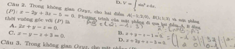 D. V=∈tlimits _0sin^2xdx.
(P): x-2y+3z-5=0
Câu 2. Trong không gian Oxyz, cho hai điểm A(-1;2;0), B(1;1;3) và mặt phẳng
thời vuông góc với (P) là . Phượng trình của mặt phẳng đi qua hai điểm A, B đồng
A. 2x+y-z=0. B. x+y-z-1=0.
C. x-y-z+3=0.
D. x+2y+z-3=0. 
Câu 3. Trong không gian Oxyz, cho mặt nhần