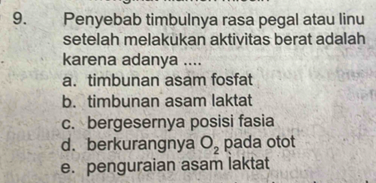 Penyebab timbulnya rasa pegal atau linu
setelah melakukan aktivitas berat adalah
karena adanya ....
a. timbunan asam fosfat
b. timbunan asam laktat
c. bergesernya posisi fasia
d. berkurangnya O_2 pada otot
e. penguraian asam laktat