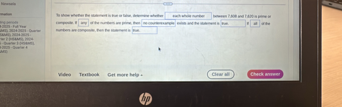 Newsela 
rmation To show whether the statement is true or false, determine whether each whôle number between 7,608 and 7,620 is prime or 
ling periods 
1-2025 - Full Year composite. If any of the numbers are prime, then no counterexample exists and the statement is true. If all of the 
MS), 2024-2025 - Quarter numbers are composite, then the statement is true. 
S&MS), 2024-2025 
rter 2 (HS&MS), 2024- 
- Quarter 3 (HS&MS). 
4-2025 - Quarter 4 
MS) 
Video Textbook Get more help - Clear all Check answer